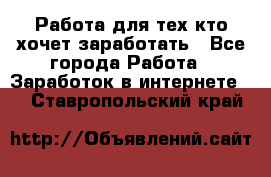 Работа для тех кто хочет заработать - Все города Работа » Заработок в интернете   . Ставропольский край